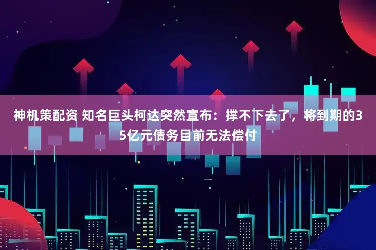 神机策配资 知名巨头柯达突然宣布：撑不下去了，将到期的35亿元债务目前无法偿付