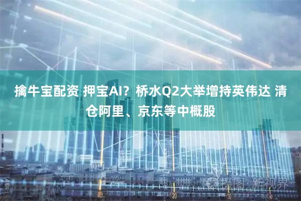 擒牛宝配资 押宝AI？桥水Q2大举增持英伟达 清仓阿里、京东等中概股