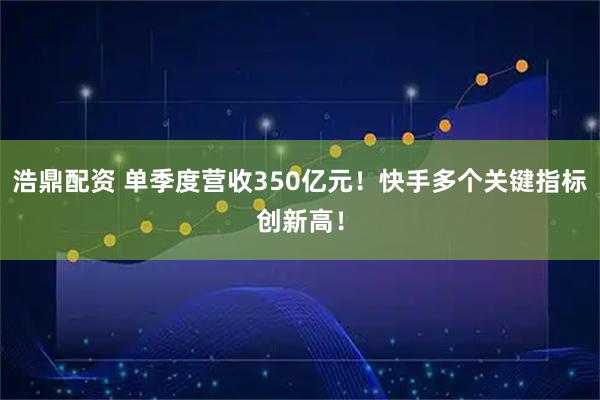 浩鼎配资 单季度营收350亿元！快手多个关键指标创新高！