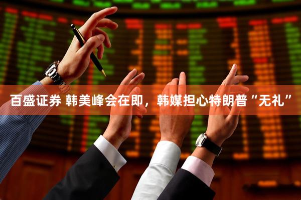 百盛证券 韩美峰会在即，韩媒担心特朗普“无礼”
