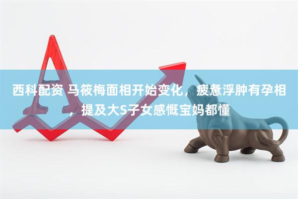 西科配资 马筱梅面相开始变化，疲惫浮肿有孕相，提及大S子女感慨宝妈都懂