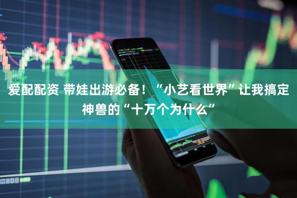 爱配配资 带娃出游必备！“小艺看世界”让我搞定神兽的“十万个为什么”