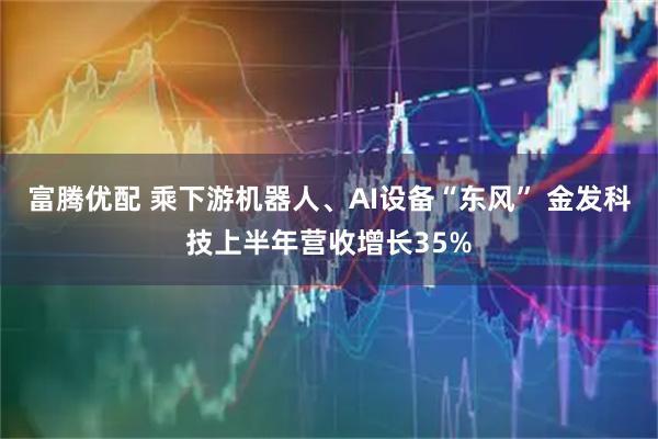 富腾优配 乘下游机器人、AI设备“东风” 金发科技上半年营收增长35%