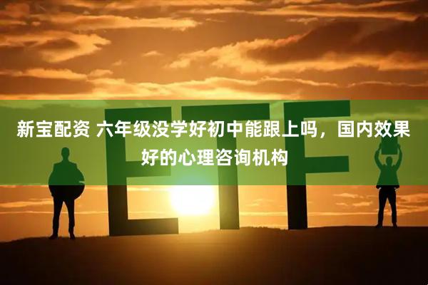 新宝配资 六年级没学好初中能跟上吗，国内效果好的心理咨询机构