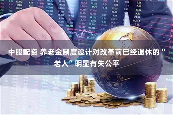 中股配资 养老金制度设计对改革前已经退休的“老人”明显有失公平