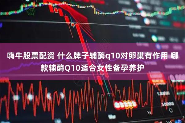 嗨牛股票配资 什么牌子辅酶q10对卵巢有作用 哪款辅酶Q10适合女性备孕养护