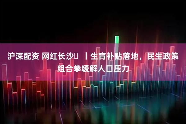 沪深配资 网红长沙㉕丨生育补贴落地，民生政策组合拳缓解人口压力