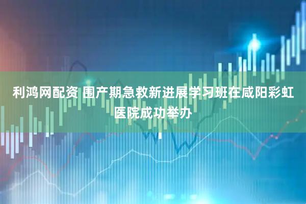 利鸿网配资 围产期急救新进展学习班在咸阳彩虹医院成功举办