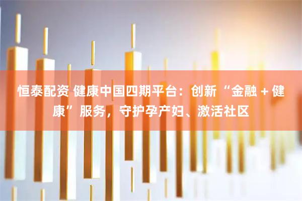 恒泰配资 健康中国四期平台：创新 “金融 + 健康” 服务，守护孕产妇、激活社区