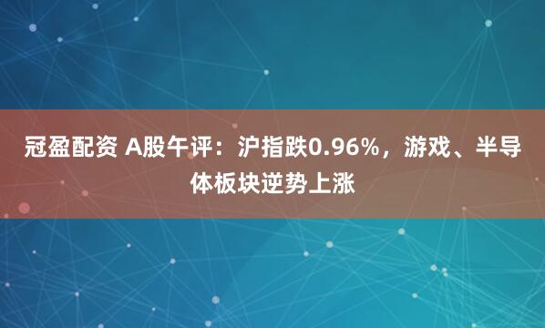 冠盈配资 A股午评：沪指跌0.96%，游戏、半导体板块逆势上涨