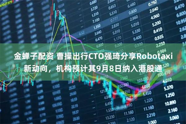 金蝉子配资 曹操出行CTO强琦分享Robotaxi新动向，机构预计其9月8日纳入港股通