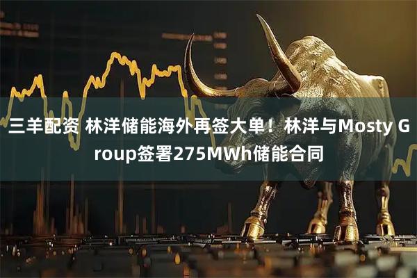 三羊配资 林洋储能海外再签大单！林洋与Mosty Group签署275MWh储能合同