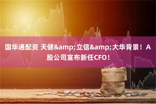 国华通配资 天健&立信&大华背景！A股公司宣布新任CFO！