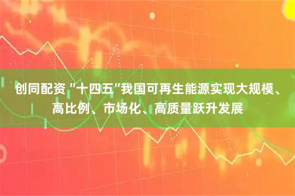 创同配资 ″十四五″我国可再生能源实现大规模、高比例、市场化、高质量跃升发展