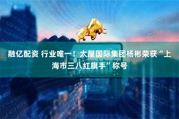 融亿配资 行业唯一！太屋国际集团杨彬荣获“上海市三八红旗手”称号