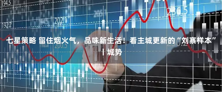 七星策略 留住烟火气，品味新生活！看主城更新的“刘寨样本”丨城势