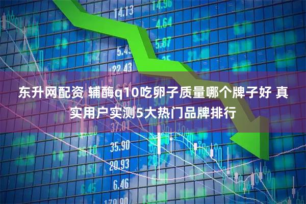 东升网配资 辅酶q10吃卵子质量哪个牌子好 真实用户实测5大热门品牌排行