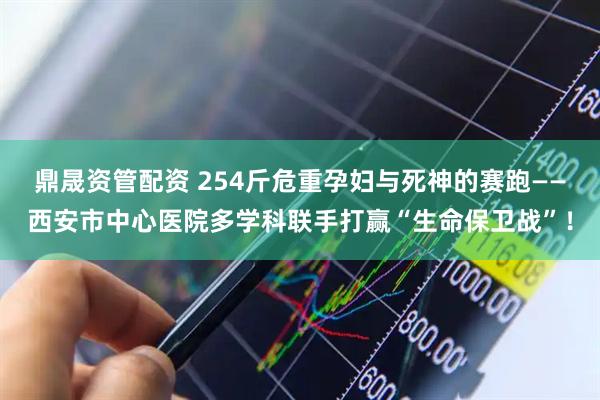 鼎晟资管配资 254斤危重孕妇与死神的赛跑——西安市中心医院多学科联手打赢“生命保卫战”！
