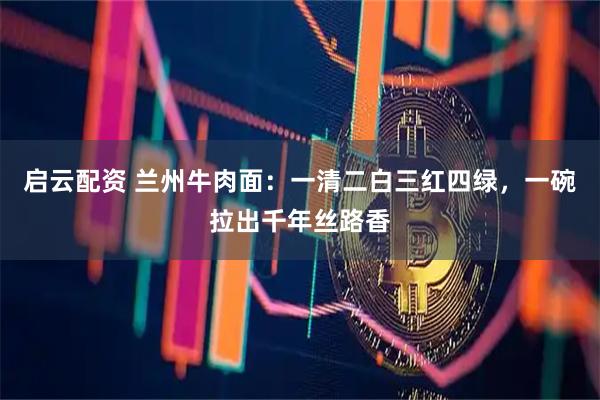 启云配资 兰州牛肉面：一清二白三红四绿，一碗拉出千年丝路香