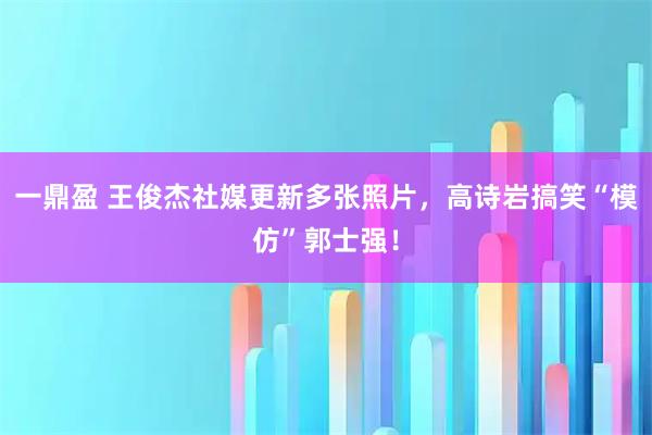 一鼎盈 王俊杰社媒更新多张照片，高诗岩搞笑“模仿”郭士强！
