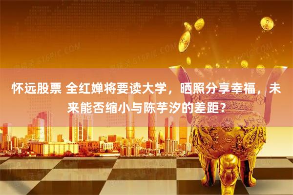 怀远股票 全红婵将要读大学，晒照分享幸福，未来能否缩小与陈芋汐的差距？