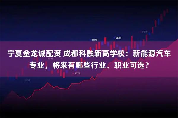 宁夏金龙诚配资 成都科融新高学校：新能源汽车专业，将来有哪些行业、职业可选？