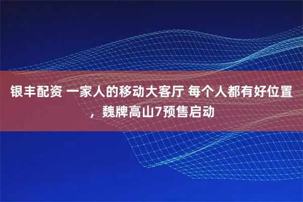 银丰配资 一家人的移动大客厅 每个人都有好位置，魏牌高山7预售启动