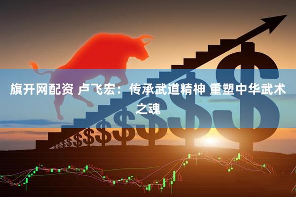旗开网配资 卢飞宏：传承武道精神 重塑中华武术之魂