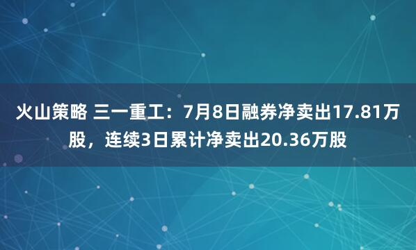 火山策略 三一重工：7月8日融券净卖出17.81万股，连续3日累计净卖出20.36万股