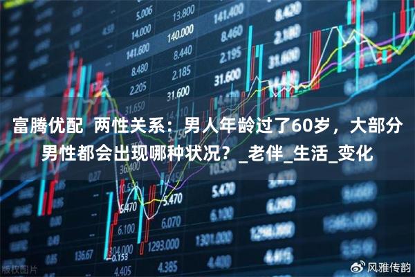 富腾优配  两性关系：男人年龄过了60岁，大部分男性都会出现哪种状况？_老伴_生活_变化