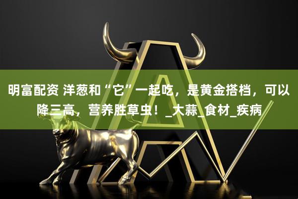 明富配资 洋葱和“它”一起吃,是黄金搭档,可以降三高,营养胜草虫!_大蒜_食材_疾病