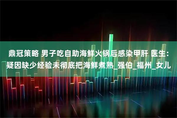 鼎冠策略 男子吃自助海鲜火锅后感染甲肝 医生:疑因缺少经验未彻底把海鲜煮熟_强伯_福州_女儿