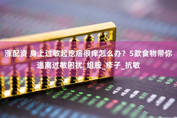 涨配资 身上过敏起疙瘩很痒怎么办?5款食物带你逃离过敏困扰_组胺_疹子_抗敏