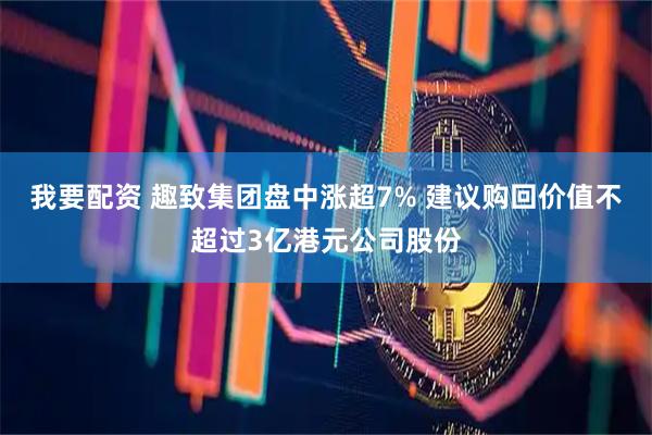 我要配资 趣致集团盘中涨超7% 建议购回价值不超过3亿港元公司股份